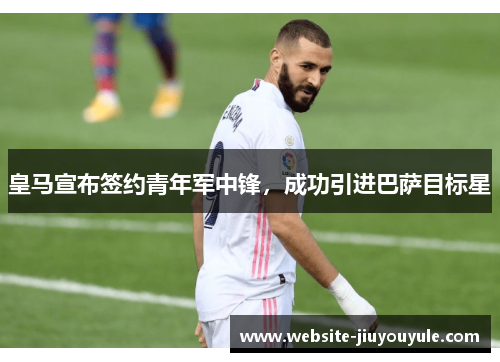 皇马宣布签约青年军中锋，成功引进巴萨目标星