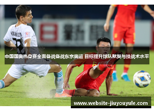 中国国奥热身赛全面备战备战东京奥运 目标提升球队默契与技战术水平