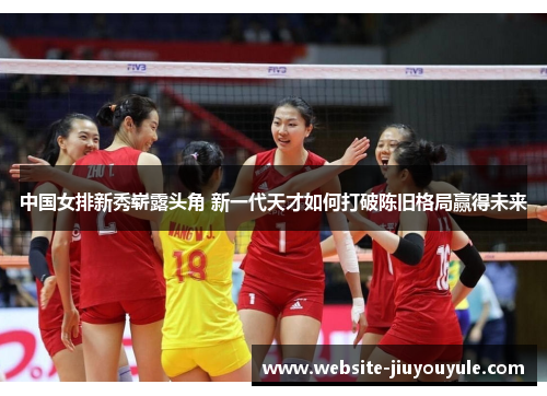 中国女排新秀崭露头角 新一代天才如何打破陈旧格局赢得未来