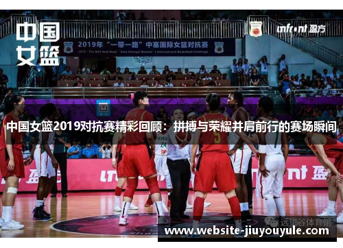 中国女篮2019对抗赛精彩回顾：拼搏与荣耀并肩前行的赛场瞬间
