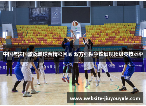 中国与法国激战篮球赛精彩回顾 双方强队争锋展现顶级竞技水平