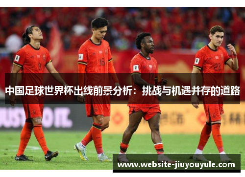 中国足球世界杯出线前景分析：挑战与机遇并存的道路