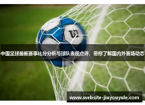 中国足球最新赛事比分分析与球队表现点评，带你了解国内外赛场动态