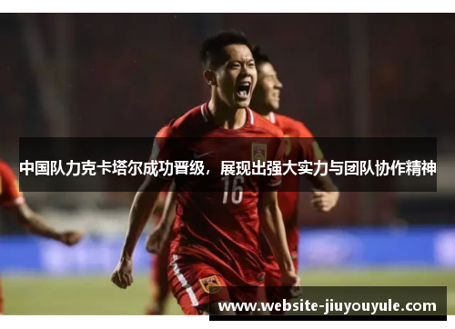 中国队力克卡塔尔成功晋级，展现出强大实力与团队协作精神
