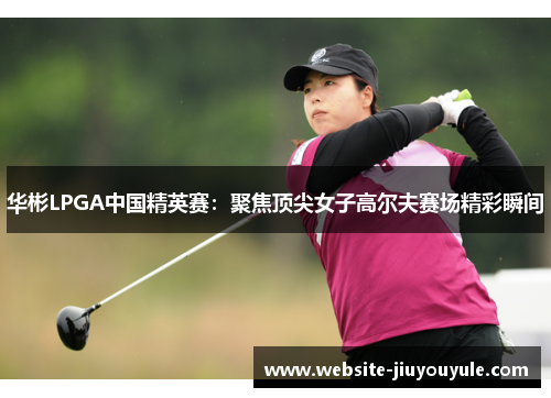 华彬LPGA中国精英赛：聚焦顶尖女子高尔夫赛场精彩瞬间
