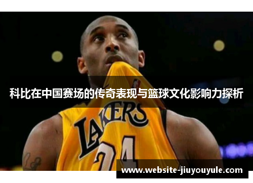 科比在中国赛场的传奇表现与篮球文化影响力探析