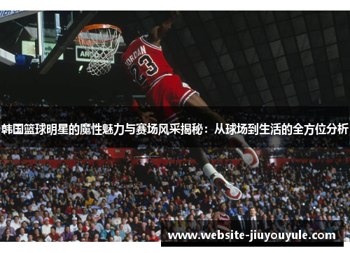 韩国篮球明星的魔性魅力与赛场风采揭秘：从球场到生活的全方位分析